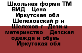 Школьная форма ТМ ВИД › Цена ­ 1 500 - Иркутская обл., Шелеховский р-н, Шелехов г. Дети и материнство » Детская одежда и обувь   . Иркутская обл.